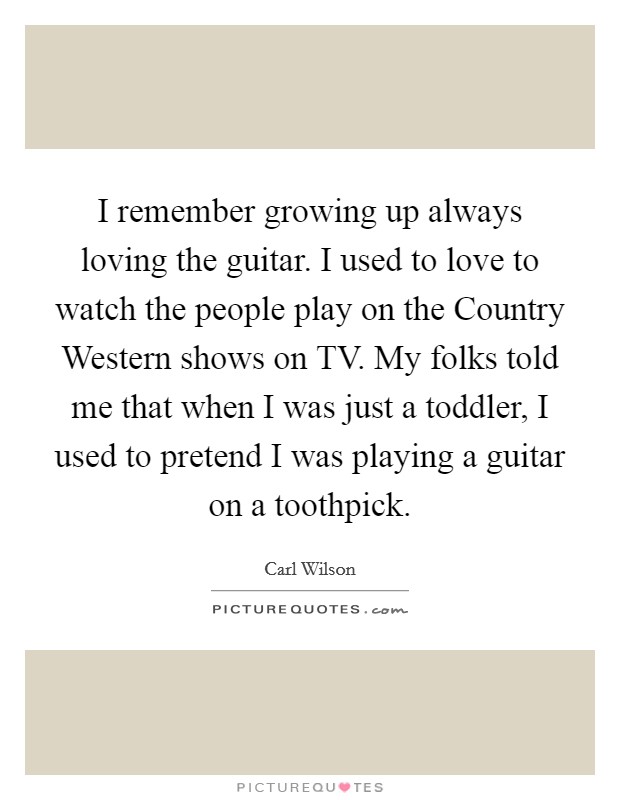I remember growing up always loving the guitar. I used to love to watch the people play on the Country Western shows on TV. My folks told me that when I was just a toddler, I used to pretend I was playing a guitar on a toothpick Picture Quote #1