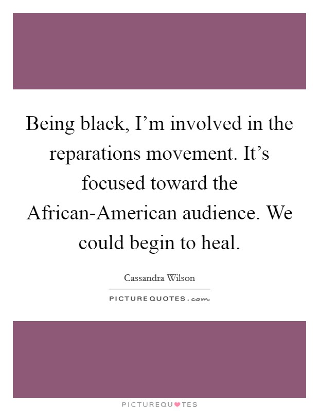 Being black, I'm involved in the reparations movement. It's focused toward the African-American audience. We could begin to heal Picture Quote #1