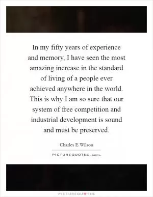 In my fifty years of experience and memory, I have seen the most amazing increase in the standard of living of a people ever achieved anywhere in the world. This is why I am so sure that our system of free competition and industrial development is sound and must be preserved Picture Quote #1