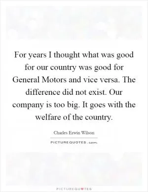 For years I thought what was good for our country was good for General Motors and vice versa. The difference did not exist. Our company is too big. It goes with the welfare of the country Picture Quote #1