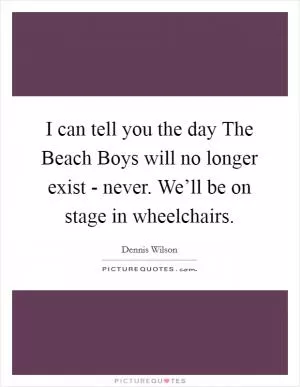 I can tell you the day The Beach Boys will no longer exist - never. We’ll be on stage in wheelchairs Picture Quote #1