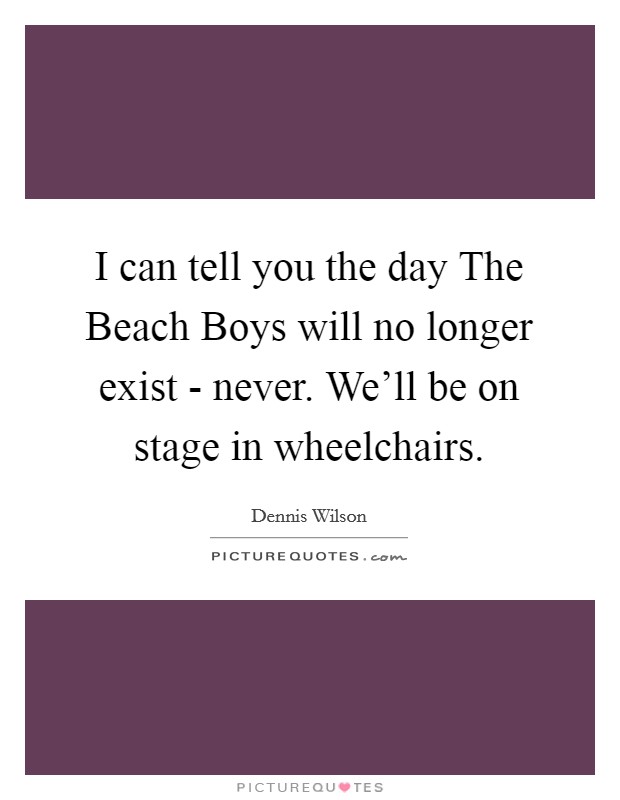 I can tell you the day The Beach Boys will no longer exist - never. We'll be on stage in wheelchairs Picture Quote #1