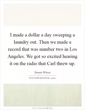 I made a dollar a day sweeping a laundry out. Then we made a record that was number two in Los Angeles. We got so excited hearing it on the radio that Carl threw up Picture Quote #1