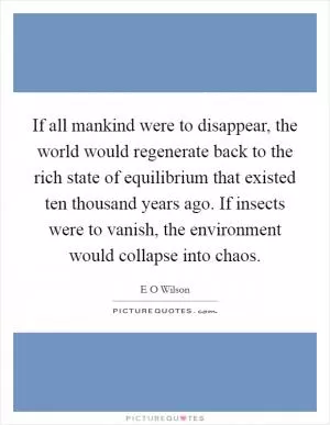 If all mankind were to disappear, the world would regenerate back to the rich state of equilibrium that existed ten thousand years ago. If insects were to vanish, the environment would collapse into chaos Picture Quote #1