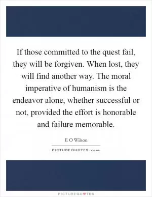 If those committed to the quest fail, they will be forgiven. When lost, they will find another way. The moral imperative of humanism is the endeavor alone, whether successful or not, provided the effort is honorable and failure memorable Picture Quote #1