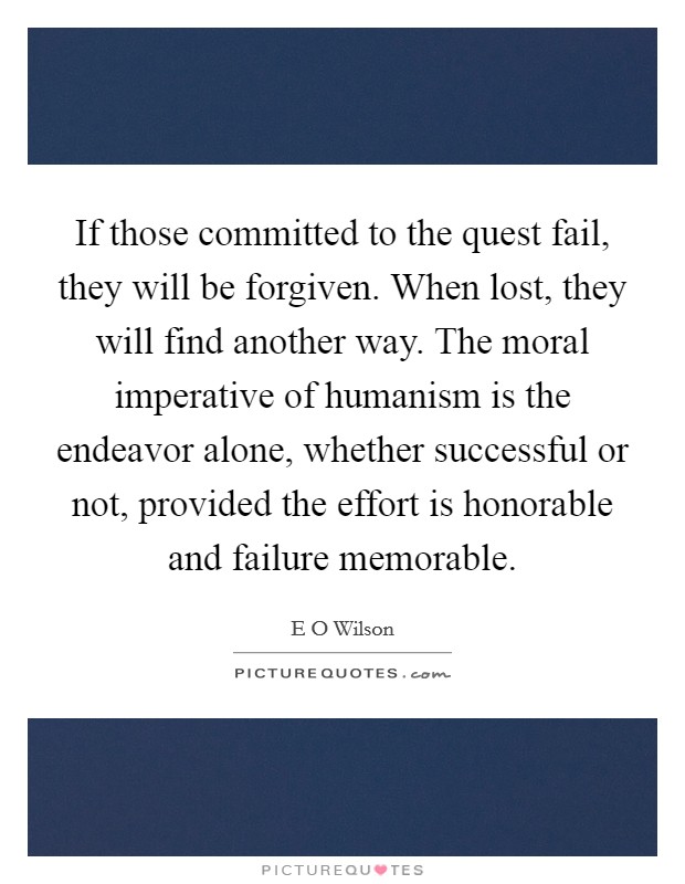 If those committed to the quest fail, they will be forgiven. When lost, they will find another way. The moral imperative of humanism is the endeavor alone, whether successful or not, provided the effort is honorable and failure memorable Picture Quote #1