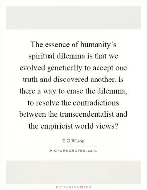 The essence of humanity’s spiritual dilemma is that we evolved genetically to accept one truth and discovered another. Is there a way to erase the dilemma, to resolve the contradictions between the transcendentalist and the empiricist world views? Picture Quote #1