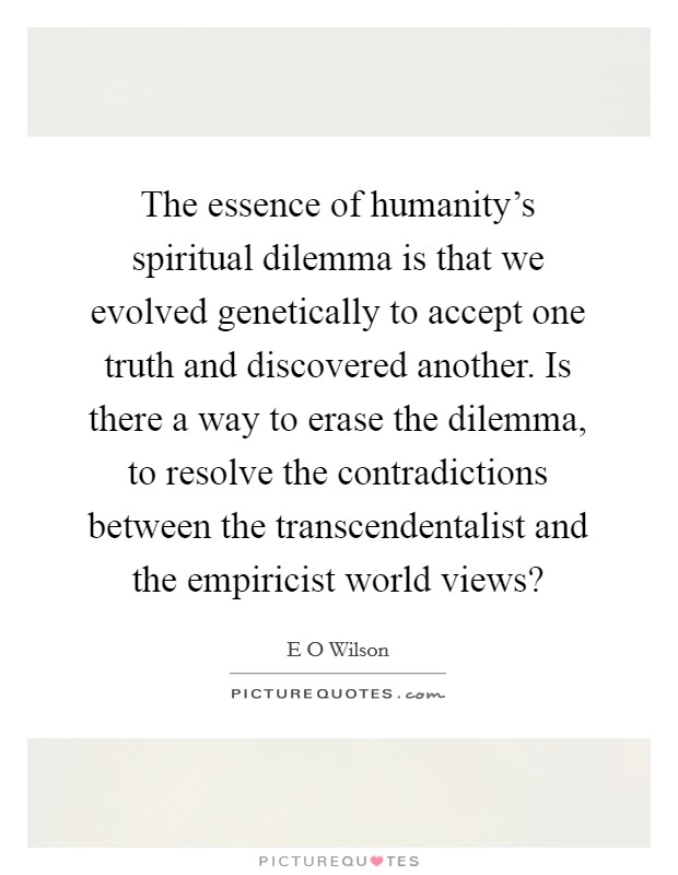 The essence of humanity's spiritual dilemma is that we evolved genetically to accept one truth and discovered another. Is there a way to erase the dilemma, to resolve the contradictions between the transcendentalist and the empiricist world views? Picture Quote #1