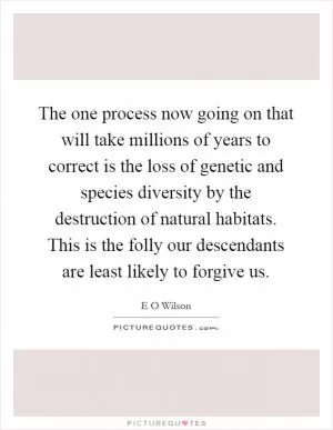The one process now going on that will take millions of years to correct is the loss of genetic and species diversity by the destruction of natural habitats. This is the folly our descendants are least likely to forgive us Picture Quote #1