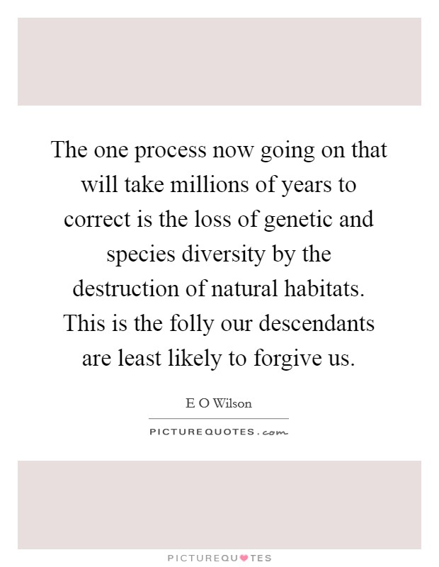 The one process now going on that will take millions of years to correct is the loss of genetic and species diversity by the destruction of natural habitats. This is the folly our descendants are least likely to forgive us Picture Quote #1