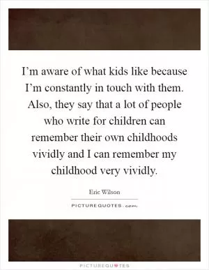 I’m aware of what kids like because I’m constantly in touch with them. Also, they say that a lot of people who write for children can remember their own childhoods vividly and I can remember my childhood very vividly Picture Quote #1
