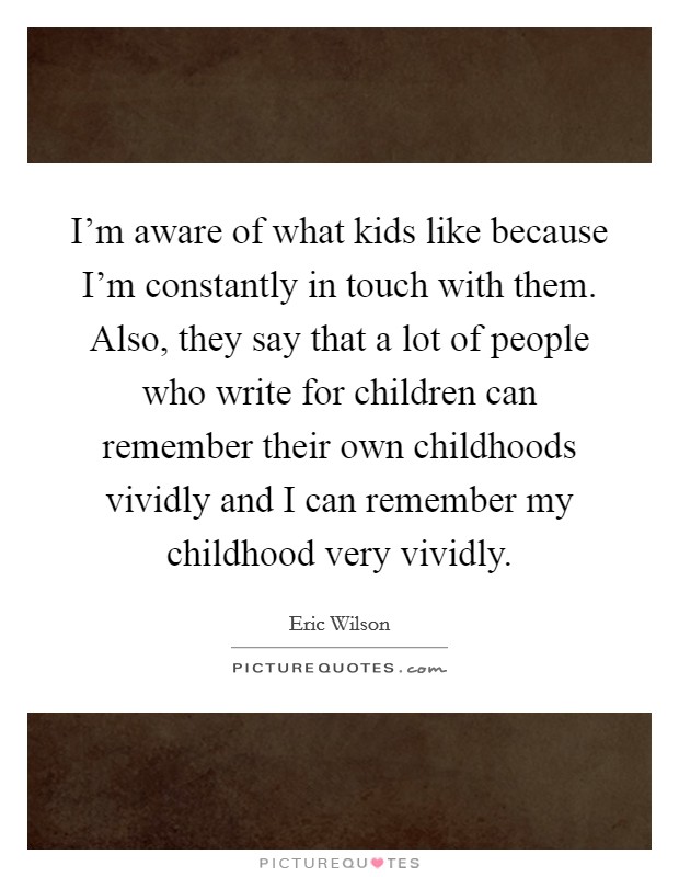 I'm aware of what kids like because I'm constantly in touch with them. Also, they say that a lot of people who write for children can remember their own childhoods vividly and I can remember my childhood very vividly Picture Quote #1
