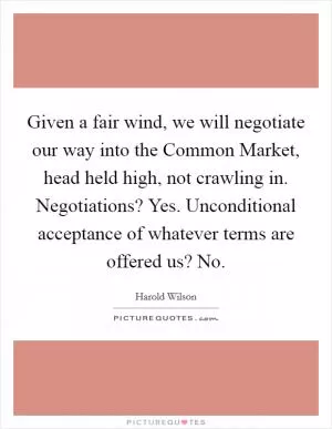 Given a fair wind, we will negotiate our way into the Common Market, head held high, not crawling in. Negotiations? Yes. Unconditional acceptance of whatever terms are offered us? No Picture Quote #1
