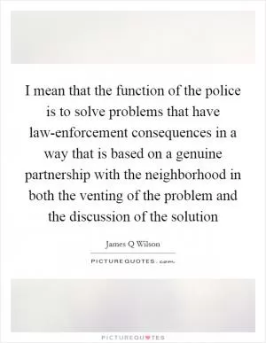 I mean that the function of the police is to solve problems that have law-enforcement consequences in a way that is based on a genuine partnership with the neighborhood in both the venting of the problem and the discussion of the solution Picture Quote #1