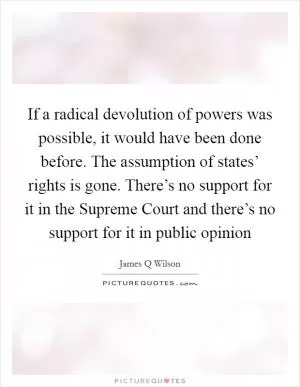 If a radical devolution of powers was possible, it would have been done before. The assumption of states’ rights is gone. There’s no support for it in the Supreme Court and there’s no support for it in public opinion Picture Quote #1