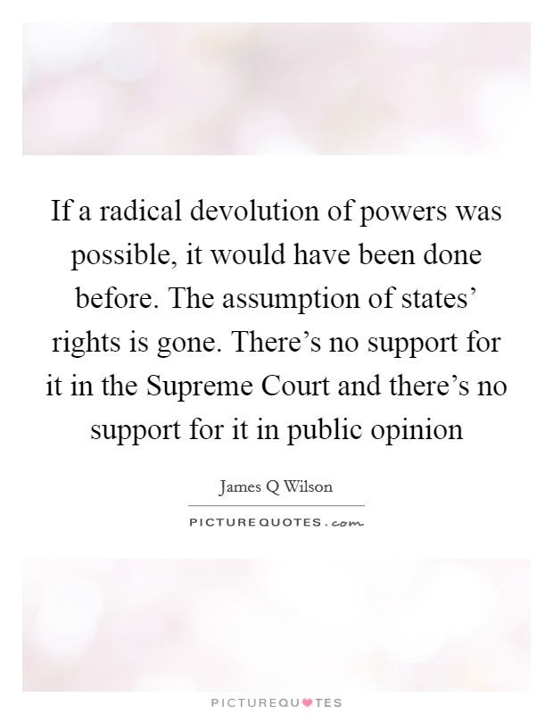 If a radical devolution of powers was possible, it would have been done before. The assumption of states' rights is gone. There's no support for it in the Supreme Court and there's no support for it in public opinion Picture Quote #1