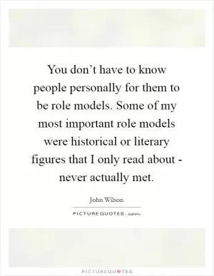 You don’t have to know people personally for them to be role models. Some of my most important role models were historical or literary figures that I only read about - never actually met Picture Quote #1