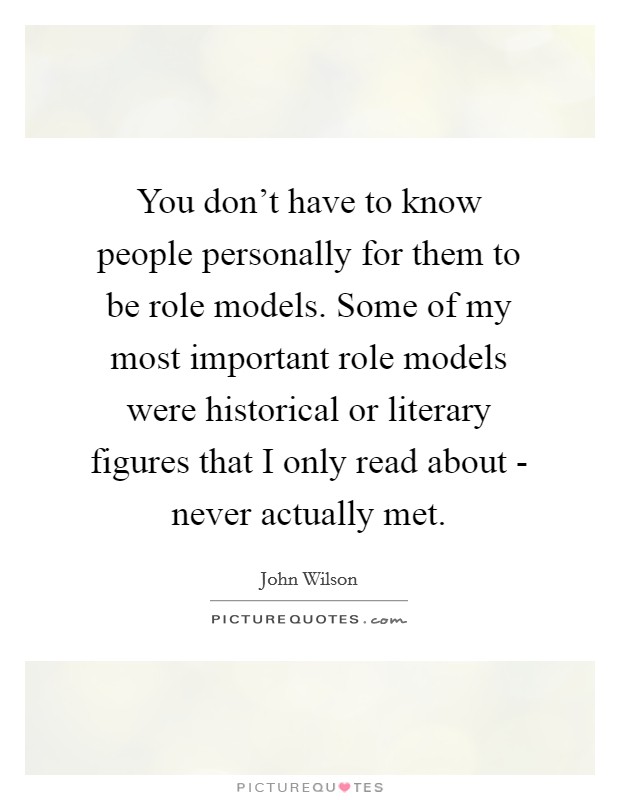 You don't have to know people personally for them to be role models. Some of my most important role models were historical or literary figures that I only read about - never actually met Picture Quote #1