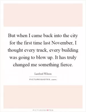 But when I came back into the city for the first time last November, I thought every truck, every building was going to blow up. It has truly changed me something fierce Picture Quote #1