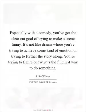 Especially with a comedy, you’ve got the clear cut goal of trying to make a scene funny. It’s not like drama where you’re trying to achieve some kind of emotion or trying to further the story along. You’re trying to figure out what’s the funniest way to do something Picture Quote #1