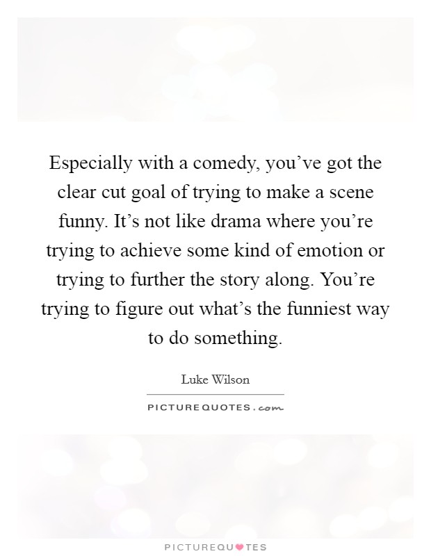 Especially with a comedy, you've got the clear cut goal of trying to make a scene funny. It's not like drama where you're trying to achieve some kind of emotion or trying to further the story along. You're trying to figure out what's the funniest way to do something Picture Quote #1
