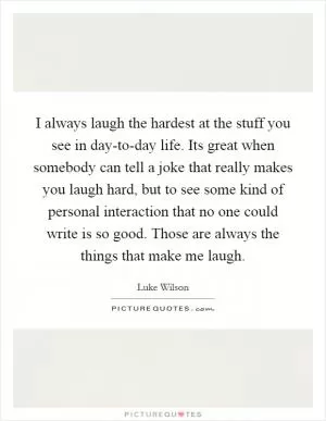 I always laugh the hardest at the stuff you see in day-to-day life. Its great when somebody can tell a joke that really makes you laugh hard, but to see some kind of personal interaction that no one could write is so good. Those are always the things that make me laugh Picture Quote #1