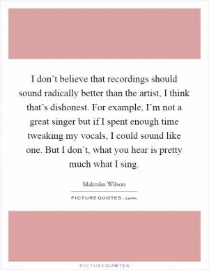 I don’t believe that recordings should sound radically better than the artist, I think that’s dishonest. For example, I’m not a great singer but if I spent enough time tweaking my vocals, I could sound like one. But I don’t, what you hear is pretty much what I sing Picture Quote #1