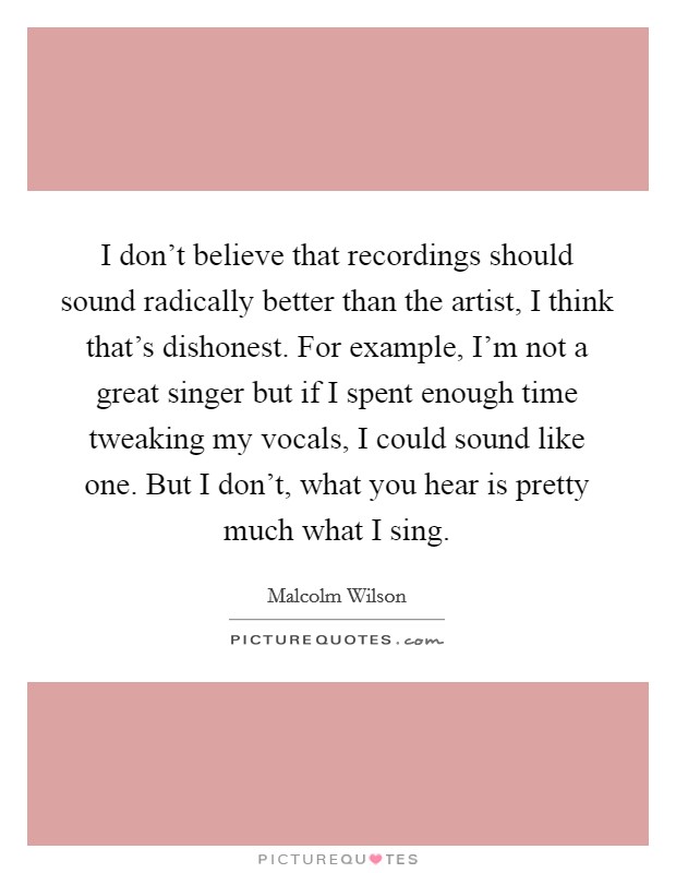 I don't believe that recordings should sound radically better than the artist, I think that's dishonest. For example, I'm not a great singer but if I spent enough time tweaking my vocals, I could sound like one. But I don't, what you hear is pretty much what I sing Picture Quote #1