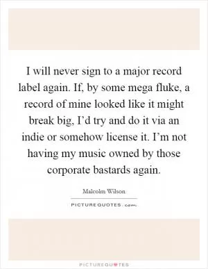 I will never sign to a major record label again. If, by some mega fluke, a record of mine looked like it might break big, I’d try and do it via an indie or somehow license it. I’m not having my music owned by those corporate bastards again Picture Quote #1