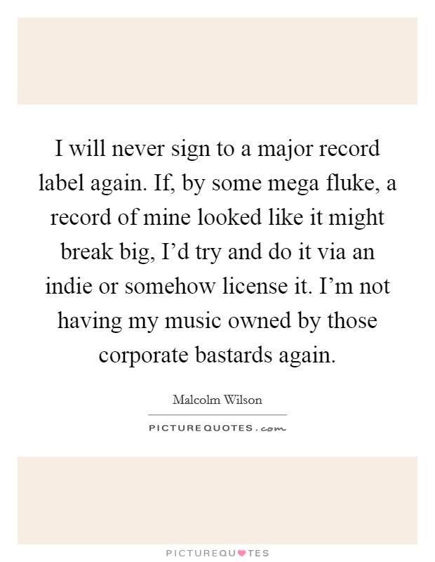 I will never sign to a major record label again. If, by some mega fluke, a record of mine looked like it might break big, I'd try and do it via an indie or somehow license it. I'm not having my music owned by those corporate bastards again Picture Quote #1
