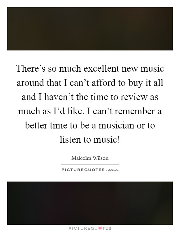 There's so much excellent new music around that I can't afford to buy it all and I haven't the time to review as much as I'd like. I can't remember a better time to be a musician or to listen to music! Picture Quote #1