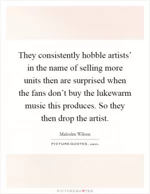 They consistently hobble artists’ in the name of selling more units then are surprised when the fans don’t buy the lukewarm music this produces. So they then drop the artist Picture Quote #1