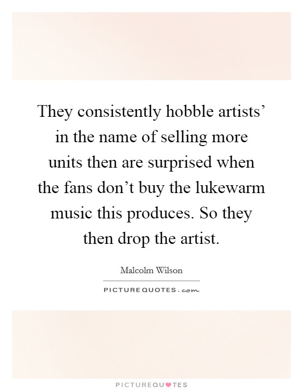 They consistently hobble artists' in the name of selling more units then are surprised when the fans don't buy the lukewarm music this produces. So they then drop the artist Picture Quote #1