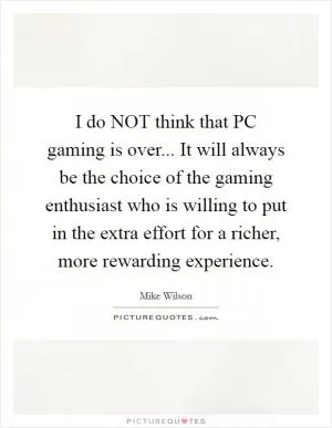 I do NOT think that PC gaming is over... It will always be the choice of the gaming enthusiast who is willing to put in the extra effort for a richer, more rewarding experience Picture Quote #1