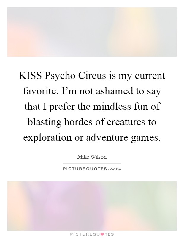 KISS Psycho Circus is my current favorite. I'm not ashamed to say that I prefer the mindless fun of blasting hordes of creatures to exploration or adventure games Picture Quote #1