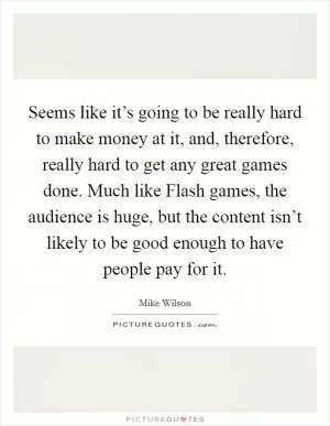 Seems like it’s going to be really hard to make money at it, and, therefore, really hard to get any great games done. Much like Flash games, the audience is huge, but the content isn’t likely to be good enough to have people pay for it Picture Quote #1