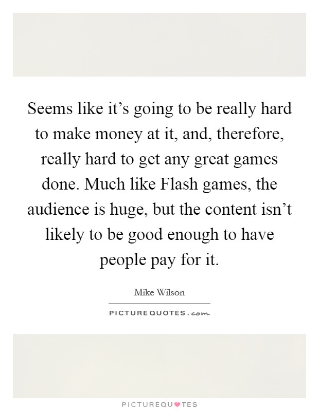 Seems like it's going to be really hard to make money at it, and, therefore, really hard to get any great games done. Much like Flash games, the audience is huge, but the content isn't likely to be good enough to have people pay for it Picture Quote #1