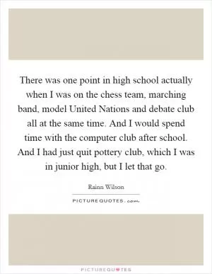There was one point in high school actually when I was on the chess team, marching band, model United Nations and debate club all at the same time. And I would spend time with the computer club after school. And I had just quit pottery club, which I was in junior high, but I let that go Picture Quote #1