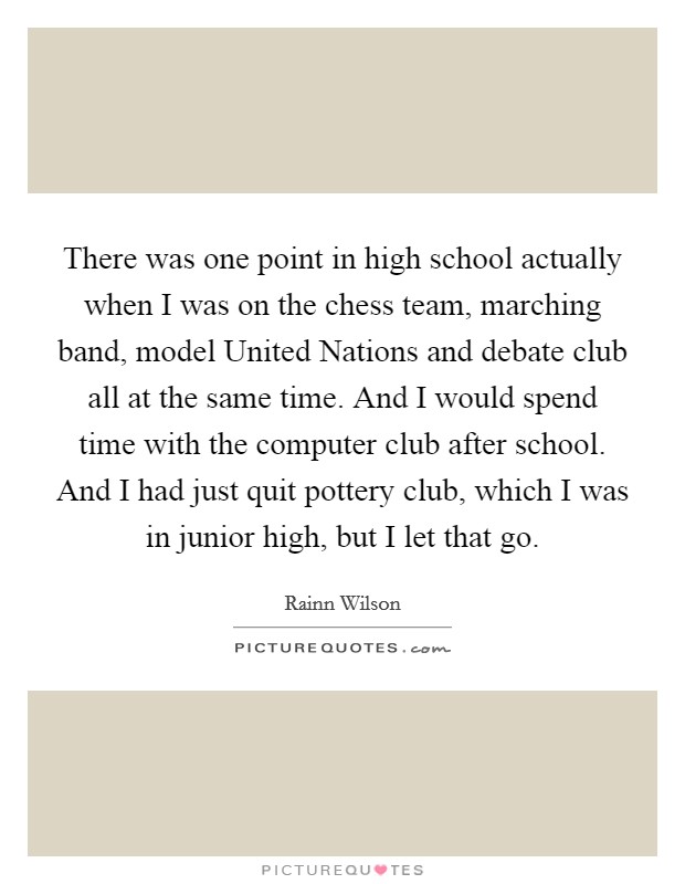 There was one point in high school actually when I was on the chess team, marching band, model United Nations and debate club all at the same time. And I would spend time with the computer club after school. And I had just quit pottery club, which I was in junior high, but I let that go Picture Quote #1