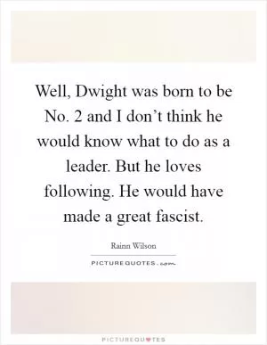 Well, Dwight was born to be No. 2 and I don’t think he would know what to do as a leader. But he loves following. He would have made a great fascist Picture Quote #1