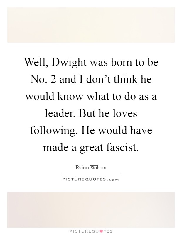 Well, Dwight was born to be No. 2 and I don't think he would know what to do as a leader. But he loves following. He would have made a great fascist Picture Quote #1