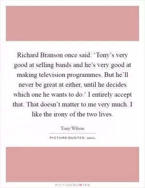 Richard Branson once said: ‘Tony’s very good at selling bands and he’s very good at making television programmes. But he’ll never be great at either, until he decides which one he wants to do.’ I entirely accept that. That doesn’t matter to me very much. I like the irony of the two lives Picture Quote #1