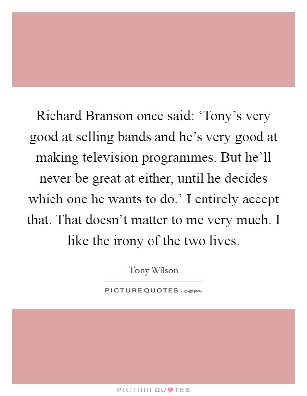 Richard Branson once said: ‘Tony's very good at selling bands and he's very good at making television programmes. But he'll never be great at either, until he decides which one he wants to do.' I entirely accept that. That doesn't matter to me very much. I like the irony of the two lives Picture Quote #1