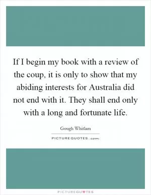 If I begin my book with a review of the coup, it is only to show that my abiding interests for Australia did not end with it. They shall end only with a long and fortunate life Picture Quote #1
