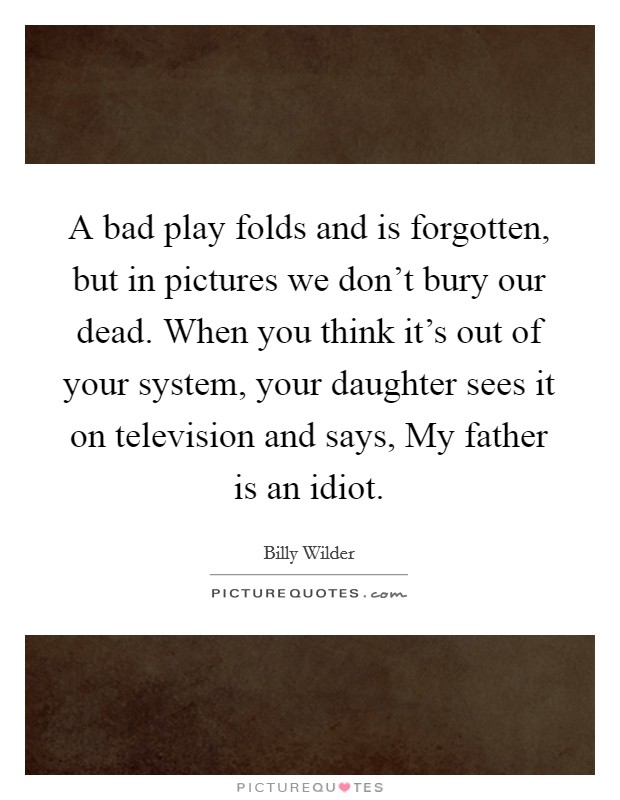 A bad play folds and is forgotten, but in pictures we don't bury our dead. When you think it's out of your system, your daughter sees it on television and says, My father is an idiot Picture Quote #1