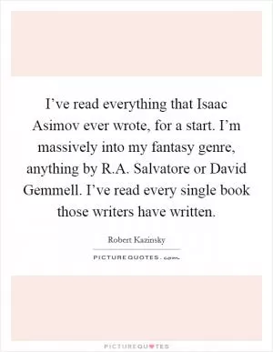 I’ve read everything that Isaac Asimov ever wrote, for a start. I’m massively into my fantasy genre, anything by R.A. Salvatore or David Gemmell. I’ve read every single book those writers have written Picture Quote #1