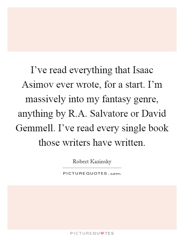 I've read everything that Isaac Asimov ever wrote, for a start. I'm massively into my fantasy genre, anything by R.A. Salvatore or David Gemmell. I've read every single book those writers have written Picture Quote #1