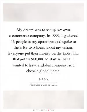 My dream was to set up my own e-commerce company. In 1999, I gathered 18 people in my apartment and spoke to them for two hours about my vision. Everyone put their money on the table, and that got us $60,000 to start Alibaba. I wanted to have a global company, so I chose a global name Picture Quote #1
