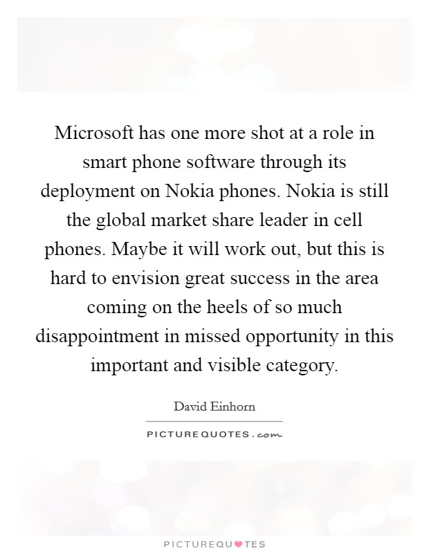Microsoft has one more shot at a role in smart phone software through its deployment on Nokia phones. Nokia is still the global market share leader in cell phones. Maybe it will work out, but this is hard to envision great success in the area coming on the heels of so much disappointment in missed opportunity in this important and visible category Picture Quote #1
