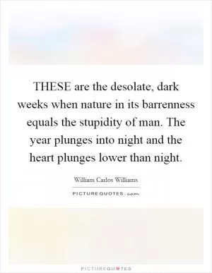 THESE are the desolate, dark weeks when nature in its barrenness equals the stupidity of man. The year plunges into night and the heart plunges lower than night Picture Quote #1
